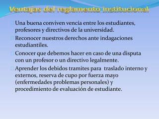 Una buena conviven vencía entre los estudiantes, 
profesores y directivos de la universidad. 
Reconocer nuestros derechos ante indagaciones 
estudiantiles. 
Conocer que debemos hacer en caso de una disputa 
con un profesor o un directivo legalmente. 
Aprender los debidos tramites para traslado interno y 
externos, reserva de cupo por fuerza mayo 
(enfermedades problemas personales) y 
procedimiento de evaluación de estudiante. 
 
