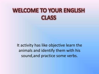 WELCOME TO YOUR ENGLISH
        CLASS



 It activity has like objective learn the
  animals and identify them with his
    sound,and practice some verbs.
 