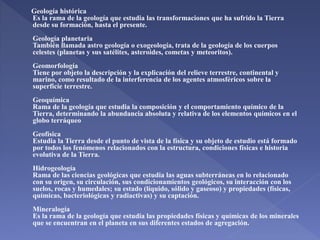 Geología histórica
Es la rama de la geología que estudia las transformaciones que ha sufrido la Tierra
desde su formación, hasta el presente.
Geología planetaria
También llamada astro geología o exogeología, trata de la geología de los cuerpos
celestes (planetas y sus satélites, asteroides, cometas y meteoritos).
Geomorfología
Tiene por objeto la descripción y la explicación del relieve terrestre, continental y
marino, como resultado de la interferencia de los agentes atmosféricos sobre la
superficie terrestre.
Geoquímica
Rama de la geología que estudia la composición y el comportamiento químico de la
Tierra, determinando la abundancia absoluta y relativa de los elementos químicos en el
globo terráqueo
Geofísica
Estudia la Tierra desde el punto de vista de la física y su objeto de estudio está formado
por todos los fenómenos relacionados con la estructura, condiciones físicas e historia
evolutiva de la Tierra.
Hidrogeología
Rama de las ciencias geológicas que estudia las aguas subterráneas en lo relacionado
con su origen, su circulación, sus condicionamientos geológicos, su interacción con los
suelos, rocas y humedales; su estado (líquido, sólido y gaseoso) y propiedades (físicas,
químicas, bacteriológicas y radiactivas) y su captación.
Mineralogía
Es la rama de la geología que estudia las propiedades físicas y químicas de los minerales
que se encuentran en el planeta en sus diferentes estados de agregación.
 
