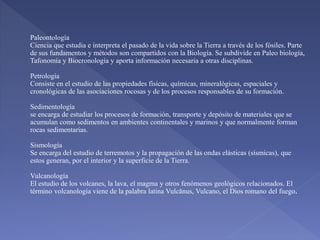 Paleontología
Ciencia que estudia e interpreta el pasado de la vida sobre la Tierra a través de los fósiles. Parte
de sus fundamentos y métodos son compartidos con la Biología. Se subdivide en Paleo biología,
Tafonomía y Biocronología y aporta información necesaria a otras disciplinas.
Petrología
Consiste en el estudio de las propiedades físicas, químicas, mineralógicas, espaciales y
cronológicas de las asociaciones rocosas y de los procesos responsables de su formación.
Sedimentología
se encarga de estudiar los procesos de formación, transporte y depósito de materiales que se
acumulan como sedimentos en ambientes continentales y marinos y que normalmente forman
rocas sedimentarias.
Sismología
Se encarga del estudio de terremotos y la propagación de las ondas elásticas (sísmicas), que
estos generan, por el interior y la superficie de la Tierra.
Vulcanología
El estudio de los volcanes, la lava, el magma y otros fenómenos geológicos relacionados. El
término volcanología viene de la palabra latina Vulcānus, Vulcano, el Dios romano del fuego
 