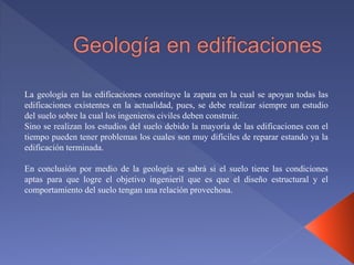 La geología en las edificaciones constituye la zapata en la cual se apoyan todas las
edificaciones existentes en la actualidad, pues, se debe realizar siempre un estudio
del suelo sobre la cual los ingenieros civiles deben construir.
Sino se realizan los estudios del suelo debido la mayoría de las edificaciones con el
tiempo pueden tener problemas los cuales son muy difíciles de reparar estando ya la
edificación terminada.
En conclusión por medio de la geología se sabrá si el suelo tiene las condiciones
aptas para que logre el objetivo ingenieril que es que el diseño estructural y el
comportamiento del suelo tengan una relación provechosa.
 