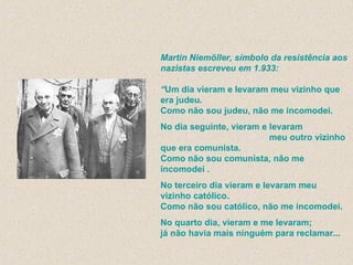 Martin Niemöller, símbolo da resistência aos nazistas escreveu em 1.933: “ Um dia vieram e levaram meu vizinho que era judeu. Como não sou judeu, não me incomodei. No dia seguinte, vieram e levaram  meu outro vizinho que era comunista.  Como não sou comunista, não me incomodei . No terceiro dia vieram e levaram meu vizinho católico. Como não sou católico, não me incomodei. No quarto dia, vieram e me levaram; já não havia mais ninguém para reclamar...  