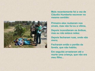 Mais recentemente foi a vez de Cláudio Humberto escrever no mesmo sentido: Primeiro eles roubaram nos sinais, mas não fui eu a vítima,  Depois incendiaram os ônibus, mas eu não estava neles; Depois fecharam ruas, onde não moro; Fecharam então o portão da favela, que não habito; Em seguida arrastaram até a morte uma criança, que não era meu filho...   