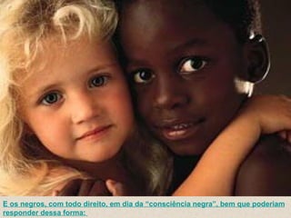 E os negros, com todo direito, em dia da “consciência negra”, bem que poderiam responder dessa forma:    