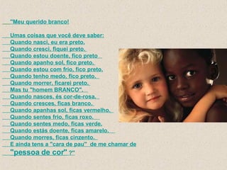 "Meu querido branco!       Umas coisas que você deve saber:       Quando nasci, eu era preto.      Quando cresci, fiquei preto.       Quando estou doente, fico preto         Quando apanho sol, fico preto.       Quando estou com frio, fico preto.      Quando tenho medo, fico preto.        Quando morrer, ficarei preto.        Mas tu "homem BRANCO".         Quando nasces, és cor-de-rosa.        Quando cresces, ficas branco.       Quando apanhas sol, ficas vermelho.        Quando sentes frio, ficas roxo.          Quando sentes medo, ficas verde.      Quando estás doente, ficas amarelo.          Quando morres, ficas cinzento.        E ainda tens a "cara de pau"  de me chamar de   "pessoa de cor"  ?"   