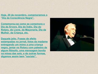 Hoje, 20 de novembro, comemoramos o “Dia da Consciência Negra”. Comemorou-se como se comemora o Dia da Árvore, Dia do Índio, Dia do Rotary, do Lions, da Maçonaria, Dia da Mulher, da Criança, etc. Daquele jeito. Frases de efeito estampadas no jornal, fotos da madame entregando um mimo a uma criança negra, jantar no Rotary com palestra de algum filósofo, uma mensagem bonita na missa das seis, e de outras formas, digamos assim bem "sociais".  