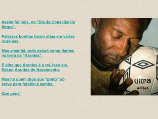 Assim foi hoje, no "Dia da Consciência Negra". Palavras bonitas foram ditas em várias ocasiões.  Mas amanhã, tudo estará como dantes na terra de “Arantes”. E olha que Arantes é o rei. Isso ele, Edson Arantes do Nascimento. Mas há quem diga que “preto” só serve para futebol e samba.  Que pena” 