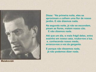 Disse: “Na primeira noite, eles se aproximam e colhem uma flor de nosso jardim. E não dizemos nada. Na segunda noite, já não se escondem, pisam as flores, matam nosso cão.  E não dizemos nada. Até que um dia, o mais frágil deles, entra sozinho em nossa casa, rouba-nos a lua,  e, conhecendo nosso medo,  arranca-nos a voz da garganta.  E porque não dissemos nada,  já não podemos dizer nada. Maiakovski 