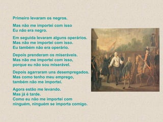 Primeiro levaram os negros. Mas não me importei com isso Eu não era negro. Em seguida levaram alguns operários. Mas não me importei com isso. Eu também não era operário. Depois prenderam os miseráveis. Mas não me importei com isso, porque eu não sou miserável. Depois agarraram uns desempregados. Mas como tenho meu emprego,  também não me importei. Agora estão me levando. Mas já é tarde. Como eu não me importei com ninguém, ninguém se importa comigo. 