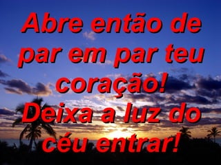 Abre então de par em par teu coração! Deixa a luz do céu entrar! 
