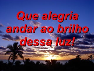 Que alegria andar ao brilho dessa luz! 