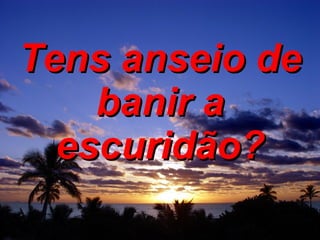 Tens anseio de banir a escuridão? 