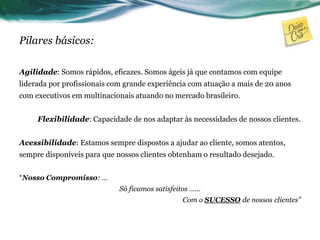 Pilares básicos:
Agilidade: Somos rápidos, eficazes. Somos ágeis já que contamos com equipe
liderada por profissionais com grande experiência com atuação a mais de 20 anos
com executivos em multinacionais atuando no mercado brasileiro.
Flexibilidade: Capacidade de nos adaptar às necessidades de nossos clientes.
Acessibilidade: Estamos sempre dispostos a ajudar ao cliente, somos atentos,
sempre disponíveis para que nossos clientes obtenham o resultado desejado.
“Nosso Compromisso: …
Só ficamos satisfeitos ……
Com o SUCESSO de nossos clientes”
 
