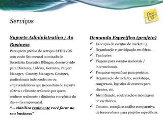 Serviços
Suporte Administrativo / Ao
Business
Para quem precisa de serviços EFETIVOS
com custo fixo mensal otimizado de
Secretária Executiva Bilíngue, desenvolvido
para Diretores, Líderes, Gerentes, Project
Manager, Country Managers, Gestores,
profissionais independentes ou
empreendedores que necessitam de suporte
efetivo e eficiente realizado por quem
conhece realmente a dinâmica e urgência do
dia-a-dia empresarial.
“... viabiliza realmente você focar no
seu business”
Demanda Específica (projeto)
 Execução de eventos de marketing.
 Organização e participação em feiras.
 Traduções.
 Viagens para eventos nacionais /
internacionais.
 Pesquisas específicas para projetos.
 Organização de techday, workshops,
congressos, logística de eventos para
clientes, etc.
 Identificação, contratação e montagem
de escritórios.
 Contato , cotação e análise comparativa
de fornecedores para projetos específicos.
 
