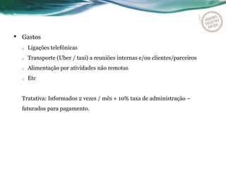 • Gastos
o Ligações telefônicas
o Transporte (Uber / taxi) a reuniões internas e/ou clientes/parceiros
o Alimentação por atividades não remotas
o Etc
Tratativa: Informados 2 vezes / mês + 10% taxa de administração –
faturados para pagamento.
 