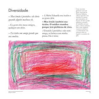 Deixa eu falar! 13
Diversidade
– Meu irmão é pretinho e ele chora
quando alguém machuca ele.
– Eu gosto dos meus amigos,
qualquer um deles.
– Eu tenho um amigo grande que
usa muleta.
– A Maria Eduarda usa óculos e
eu gosto dela.
– Meu irmão também usa
óculos. O médico mandou
porque tem problema de vista.
– Graziela é pretinha e não tem
amiga, só brinca com minha
prima. Ela é triste.
Criar, nos dois
primeiros anos do
Plano Nacional da
Primeira Infância,
editais específicos de
incentivo à cultura,
que estimulem, em
lugares de baixo poder
aquisitivo, projetos
de trabalhos em arte
para e com as crianças,
bem como ampliem
o acesso à cultura e
o conhecimento das
crianças sobre os
lugares e costumes do
país.
 