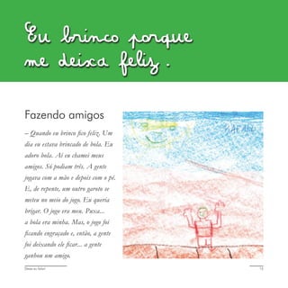 Deixa eu falar! 15
Eu brinco porque
me deixa feliz.
Fazendo amigos
– Quando eu brinco fico feliz. Um
dia eu estava brincado de bola. Eu
adoro bola. Aí eu chamei meus
amigos. Só podiam três. A gente
jogava com a mão e depois com o pé.
E, de repente, um outro garoto se
meteu no meio do jogo. Eu queria
brigar. O jogo era meu. Puxa...
a bola era minha. Mas, o jogo foi
ficando engraçado e, então, a gente
foi deixando ele ficar... a gente
ganhou um amigo.
 