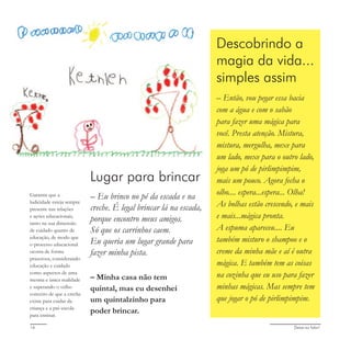 Deixa eu falar!16
Lugar para brincar
– Eu brinco no pé da escada e na
creche. É legal brincar lá na escada,
porque encontro meus amigos.
Só que os carrinhos caem.
Eu queria um lugar grande para
fazer minha pista.
– Minha casa não tem
quintal, mas eu desenhei
um quintalzinho para
poder brincar.
Descobrindo a
magia da vida...
simples assim
– Então, vou pegar essa bacia
com a água e com o sabão
para fazer uma mágica para
você. Presta atenção. Mistura,
mistura, mergulha, mexe para
um lado, mexe para o outro lado,
joga um pó de pirlimpimpim,
mais um pouco. Agora fecha o
olho.... espera...espera... Olha!
As bolhas estão crescendo, e mais
e mais...mágica pronta.
A espuma apareceu.... Eu
também misturo o shampoo e o
creme da minha mãe e aí é outra
mágica. E também tem as coisas
na cozinha que eu uso para fazer
minhas mágicas. Mas sempre tem
que jogar o pó de pirlimpimpim.
Garantir que a
ludicidade esteja sempre
presente nas relações
e ações educacionais,
tanto na sua dimensão
de cuidado quanto de
educação, de modo que
o processo educacional
ocorra de forma
prazerosa, considerando
educação e cuidado
como aspectos de uma
mesma e única realidade
e superando o velho
conceito de que a creche
existe para cuidar da
criança e a pré-escola
para ensinar.
 