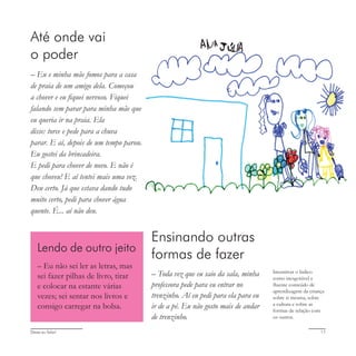 Deixa eu falar! 17
Até onde vai
o poder
– Eu e minha mãe fomos para a casa
de praia de um amigo dela. Começou
a chover e eu fiquei nervoso. Fiquei
falando sem parar para minha mãe que
eu queria ir na praia. Ela
disse: torce e pede para a chuva
parar. E aí, depois de um tempo parou.
Eu gostei da brincadeira.
E pedi para chover de novo. E não é
que choveu! E aí tentei mais uma vez.
Deu certo. Já que estava dando tudo
muito certo, pedi para chover água
quente. É... aí não deu.
Ensinando outras
formas de fazer
– Toda vez que eu saio da sala, minha
professora pede para eu entrar no
trenzinho. Aí eu pedi para ela para eu
ir de a pé. Eu não gosto mais de andar
de trenzinho.
Incentivar o lúdico
como inesgotável e
fluente conteúdo de
aprendizagem da criança
sobre si mesma, sobre
a cultura e sobre as
formas de relação com
os outros.
Lendo de outro jeito
– Eu não sei ler as letras, mas
sei fazer pilhas de livro, tirar
e colocar na estante várias
vezes; sei sentar nos livros e
consigo carregar na bolsa.
 