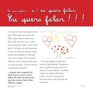 Deixa eu falar! 19
Eu quero falar... ei! eu quero falar...
Eu quero falar!!!
– Um dia eu estava brincando de soltar
pipa. Minha pipa estava lá no alto.
Meus amigos também tinham uma
pipa. Cada um tinha a sua. A gente
estava cruzando as pipas e estava muito
legal. E aí minha mãe me chamou para
ir comer. Eu disse que queria ir depois,
porque estava fingindo de soltar pipa
com os meus amigos. Ela não deixou.
Falou que eu não estava fazendo nada
e era para ir jantar... Como ela não viu
a minha pipa invisível???
– A gente tem vergonha de
falar. Caraca, isso é muito
difícil. É medo de falar coisa
que não se deve falar. Falar
bobeira, xingar.
– Às vezes quando a gente fica
nervoso fala palavrão. As palavras
ficam voando em cima da nossa
cabeça. É meio maluco e também
a gente se esquece de muitas
coisas. Às vezes, uma pessoa
está com raiva e não tem jeito de
conversar.
 