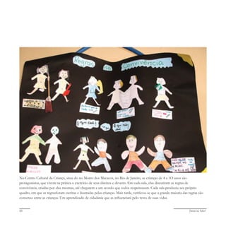 Deixa eu falar!20
No Centro Cultural da Criança, situa do no Morro dos Macacos, no Rio de Janeiro, as crianças de 4 a 1O anos são
protagonistas, que vivem na prática o exercício de seus direitos e deveres. Em cada sala, elas discutiram as regras de
convivência, criadas por elas mesmas, até chegarem a um acordo que todos respeitassem. Cada sala produziu seu próprio
quadro, em que as regrasforam escritas e ilustradas pelas crianças. Mais tarde, verificou-se que a grande maioria das regras são
consenso entre as crianças. Um aprendizado de cidadania que as influenciará pelo resto de suas vidas.
 