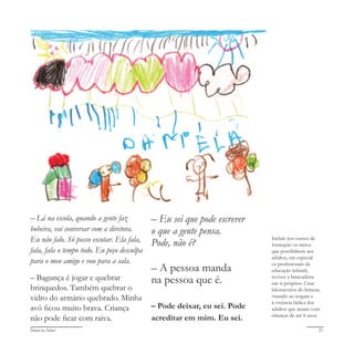 Deixa eu falar! 21
– Lá na escola, quando a gente faz
bobeira, vai conversar com a diretora.
Eu não falo. Só posso escutar. Ela fala,
fala, fala o tempo todo. Eu peço desculpa
para o meu amigo e vou para a sala.
– Bagunça é jogar e quebrar
brinquedos. Também quebrar o
vidro do armário quebrado. Minha
avó ficou muito brava. Criança
não pode ficar com raiva.
– Eu sei que pode escrever
o que a gente pensa.
Pode, não é?
– A pessoa manda
na pessoa que é.
– Pode deixar, eu sei. Pode
acreditar em mim. Eu sei.
Incluir nos cursos de
formação os meios
que possibilitem aos
adultos, em especial
os profissionais da
educação infantil,
reviver a brincadeira
em si próprios. Criar
laboratórios do brincar,
visando ao resgate e
à vivência lúdica dos
adultos que atuam com
crianças de até 6 anos.
 