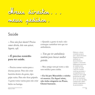 Deixa eu falar! 23
Saúde
– Para não ficar doente? Precisa
comer direito, leite sem açúcar,
Iogurte, café.
– É preciso remédio
para ter saúde.
– Precisa tomar vacina para a
doença passar. Para não criar
bactéria dentro da gente, tipo
gripe suína. Para não ficar gripado.
A gente toma vacina para não criar
bicho na barriga.
Meus direitos...
meus pedidos.
– Quando a gente tá mal e não
consegue caminhar tem que ter
ambulância.
– Tem que ter ambulância
também para buscar mulher
grávida.
– Meu amigo tem pé torto e não
tem médico para cuidar.
– Eu fui pro Maranhão e minha
vó morreu. Eu fiquei triste,
não tinha ninguém no Posto.
Chorei bastante.
Elaborar e colocar
em prática projetos
para o desenvolvimento
integral da criança,
incluindo seu
desenvolvimento
cognitivo e emocional.
Implementar processos
de trabalhos junto
as equipes de saúde
e áreas do controle
social que permitam o
acompanhamento da
criança por uma equipe
profissional de saúde
desde seu nascimento
até os seis anos de idade,
estabelecendo sólidos
vínculos terapêuticos e
de pertencimento.
 