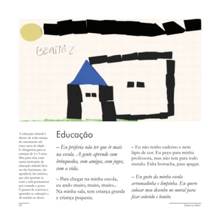 Deixa eu falar!24
Educação
– Eu preferia não ter que ir mais
na escola. A gente aprende com
brinquedos, com amigos, com jogos,
com a vida.
– Para chegar na minha escola,
eu ando muito, muito, muito...
Na minha sala, tem criança grande
e criança pequena.
A educação infantil é
direito de toda criança
do nascimento até
cinco anos de idade.
E obrigatória para as
crianças de 4 e 5 anos.
Mas, para elas, estar
numa instituição de
educação infantil deve
ser tão fascinante, tão
agradável, tão atrativo,
que elas queiram ir,
estar e nela permanecer
por vontade e gosto.
O prazer de conviver e
aprender se sobrepõe e
dá sentido ao dever.
– Eu não tenho caderno e nem
lápis de cor. Eu peço para minha
professora, mas não tem para todo
mundo. Falta borracha, para apagar.
– Eu gosto da minha escola
arrumadinha e limpinha. Eu quero
colocar meu desenho no mural para
ficar colorido e bonito.
 
