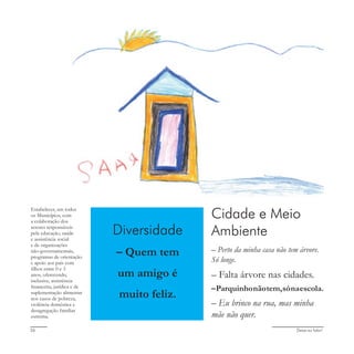 Deixa eu falar!26
Cidade e Meio
Ambiente
– Perto da minha casa não tem árvore.
Só longe.
– Falta árvore nas cidades.
–Parquinhonãotem,sónaescola.
– Eu brinco na rua, mas minha
mãe não quer.
Diversidade
– Quem tem
um amigo é
muito feliz.
Estabelecer, em todos
os Municípios, com
a colaboração dos
setores responsáveis
pela educação, saúde
e assistência social
e de organizações
não-governamentais,
programas de orientação
e apoio aos pais com
filhos entre 0 e 3
anos, oferecendo,
inclusive, assistência
financeira, jurídica e de
suplementação alimentar
nos casos de pobreza,
violência doméstica e
desagregação familiar
extrema.
 