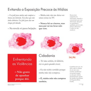 Deixa eu falar! 27
Contribuir para que, até
2022, todas as crianças
de até cinco anos,
recebam atendimento
em período integral
na educação infantil,
prioritariamente aquelas
das famílias beneficiárias
do Programa Bolsa
Família.
Enfrentando
as Violências
– Não gosto
de apanhar
porque dói.
Evitando a Exposição Precoce às Mídias
Desenvolver
campanhas de
informação, educação e
comunicação para uma
alimentação adequada
em quantidade e
qualidade, promovendo
práticas alimentares
e estilos de vida
saudáveis.
Cidadania
– Ter uma carteira, ter dinheiro,
isso eu quero quando crescer.
– Eu não tenho certidão porque
minha mãe não comprou.
– É, minha mãe não comprou
também.
– Eu pedi para minha mãe comprar a
boneca da televisão. Ela disse que não
tinha dinheiro. Eu falei para dar um
cheque pré-datado.
– Na novela só passa beijação.
– Minha mãe não me deixa ver
umas coisas na TV.
– Nunca fui ao cinema, mas
meu pai vai me levar mês
que vem.
 