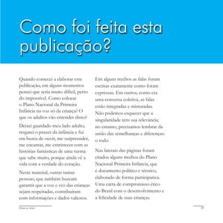 Deixa eu falar! 29
Quando comecei a elaborar esta
publicação, em alguns momentos
pensei que seria muito difícil, perto
do impossível. Como colocar
o Plano Nacional da Primeira
Infância na voz só da criança? O
que os adultos vão entender disso?
Deixei guardado meu lado adulto,
resgatei o prazer da infância e fui
em busca de ouvir, me surpreender,
me encantar, me entristecer com as
histórias fantásticas de uma turma
que sabe muito, porque ainda vê a
vida com a verdade do coração.
Neste material, outras tantas
pessoas, que também buscam
garantir que a voz e vez das crianças
sejam respeitadas, contribuíram
com informações e dados valiosos.
Em alguns trechos as falas foram
escritas exatamente como foram
expressas. Em outros, como era
uma conversa coletiva, as falas
estão integradas e misturadas.
Não podemos esquecer que a
singularidade tem sua relevância;
no entanto, precisamos lembrar da
união das semelhanças e diferenças:
o todo.
Nas laterais das páginas foram
citados alguns trechos do Plano
Nacional Primeira Infância, que
é documento político e técnico,
elaborado de forma participativa.
Uma carta de compromisso ético
do Brasil com o desenvolvimento e
a felicidade de suas crianças.
Como foi feita esta
publicação?
 