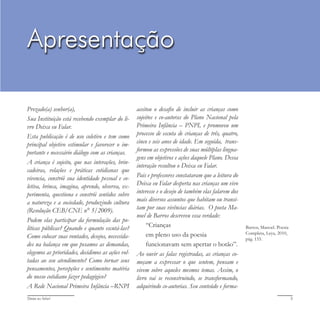 Deixa eu falar! 3
Prezado(a) senhor(a),
Sua Instituição está recebendo exemplar do li-
vro Deixa eu Falar.
Esta publicação é de uso coletivo e tem como
principal objetivo estimular e favorecer o im-
portante e necessário diálogo com as crianças.
A criança é sujeito, que nas interações, brin-
cadeiras, relações e práticas cotidianas que
vivencia, constrói sua identidade pessoal e co-
letiva, brinca, imagina, aprende, observa, ex-
perimenta, questiona e constrói sentidos sobre
a natureza e a sociedade, produzindo cultura
(Resolução CEB/CNE n° 5/2009).
Podem elas participar da formulação das po-
líticas públicas? Quando e quanto escutá-las?
Como colocar suas vontades, desejos, necessida-
des na balança em que pesamos as demandas,
elegemos as prioridades, decidimos as ações vol-
tadas ao seu atendimento? Como tornar seus
pensamentos, percepções e sentimentos matéria
do nosso cotidiano fazer pedagógico?
A Rede Nacional Primeira Infância –RNPI
aceitou o desafio de incluir as crianças como
sujeitos e co-autoras do Plano Nacional pela
Primeira Infância – PNPI, e promoveu um
processo de escuta de crianças de três, quatro,
cinco e seis anos de idade. Em seguida, trans-
formou as expressões de suas múltiplas lingua-
gens em objetivos e ações daquele Plano. Dessa
interação resultou o Deixa eu Falar.
Pais e professores constataram que a leitura do
Deixa eu Falar desperta nas crianças um vivo
interesse e o desejo de também elas falarem dos
mais diversos assuntos que habitam ou transi-
tam por suas vivências diárias. O poeta Ma-
noel de Barros descreveu essa verdade:
“Crianças
em pleno uso da poesia
funcionavam sem apertar o botão”.
Ao ouvir as falas registradas, as crianças co-
meçam a expressar o que sentem, pensam e
vivem sobre aqueles mesmos temas. Assim, o
livro vai se reconstruindo, se transformando,
adquirindo co-autorias. Seu conteúdo e forma-
Barros, Manoel. Poesia
Completa, Leya, 2010,
pág. 155.
Apresentação
 