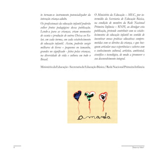 Deixa eu falar!4
to tornam-se instrumento potencializador da
interação criança-adulto.
Os profissionais da educação infantil poderão
colher frutos pedagógicos dessa publicação.
Lendo-a para as crianças, criam momentos
de escuta e produção de outros Deixa eu Fa-
lar, em cada turma, em cada estabelecimento
de educação infantil. Assim, poderão surgir
milhares de livros – pequenos no tamanho,
grandes no significado - feitos pelas crianças,
na diversidade de vida e cultura em todo o
Brasil.
O Ministério da Educação – MEC, por in-
termédio da Secretaria de Educação Básica,
na condição de membro da Rede Nacional
Primeira Infância – RNPI, ao divulgar esta
publicação, pretende contribuir com os estabe-
lecimentos de educação infantil no sentido de
incentivar novas práticas educativas compro-
metidas com os direitos da criança, e que bus-
quem articular suas experiências e saberes com
o conhecimento cultural, artístico, ambiental,
científico e tecnológico, de modo a promover o
seu desenvolvimento integral.
MinistériodaEducação-SecretariadeEducaçãoBásica/RedeNacionalPrimeiraInfância
 