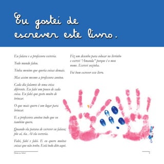 Deixa eu falar! 5
Eu falava e a professora escrevia.
Todo mundo falou.
Tinha menino que queria coisas demais.
Mas assim mesmo a professora anotou.
Cada dia falamos de uma coisa
diferente. Eu falei um pouco de cada
coisa. Eu falei que gosto muito de
brincar.
O que mais quero é um lugar para
brincar.
E a professora anotou tudo que eu
também quero.
Quando ela parava de escrever eu falava;
põe aí, tia. Aí ela escrevia.
Falei, falei e falei. E eu quero muitas
coisas que não tenho. Está tudo dito aqui.
Fiz um desenho para colocar no livrinho
e escrevi “Amanda” porque é o meu
nome. Escrevi sozinha.
Foi bom escrever esse livro.
Eu gostei de
escrever este livro.
 