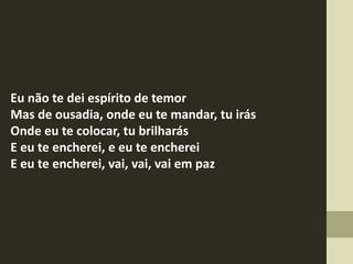 Eu não te dei espírito de temor
Mas de ousadia, onde eu te mandar, tu irás
Onde eu te colocar, tu brilharás
E eu te encherei, e eu te encherei
E eu te encherei, vai, vai, vai em paz
 