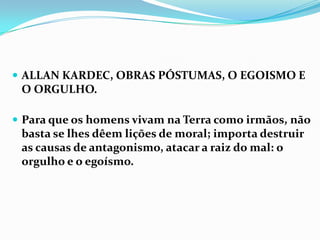  ALLAN KARDEC, OBRAS PÓSTUMAS, O EGOISMO E
 O ORGULHO.

 Para que os homens vivam na Terra como irmãos, não
 basta se lhes dêem lições de moral; importa destruir
 as causas de antagonismo, atacar a raiz do mal: o
 orgulho e o egoísmo.
 