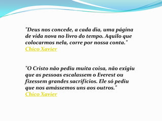"Deus nos concede, a cada dia, uma página
de vida nova no livro do tempo. Aquilo que
colocarmos nela, corre por nossa conta."
Chico Xavier


"O Cristo não pediu muita coisa, não exigiu
que as pessoas escalassem o Everest ou
fizessem grandes sacrifícios. Ele só pediu
que nos amássemos uns aos outros."
Chico Xavier
 
