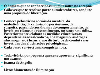  O homem que se conhece possui um tesouro no coração.
 Cada vez que te resolvas por te autodescobrires, conduze
    uma proposta de libertação.

 Começa pelos vícios sociais da mentira, da
  maledicência, da calúnia, do pessimismo, da
  suspeita, passando aos dramas do comportamento, na
  inveja, no ciúme, no ressentimento, no rancor, no ódio...
  Posteriormente, elabora as medidas educativas às
  dependências aos alcoólicos, ao tabagismo, às drogas
  alucinógenas, à luxúria, aos distúrbios da conduta e às
  investidas das alucinações psicológicas...
 Cada passo ser-te-á uma conquista nova.

 Toda vitória, por pequena que se te apresente, significará
  um avanço.
 Joanna de Ângelis

    Livro: Momentos de Iluminação
 