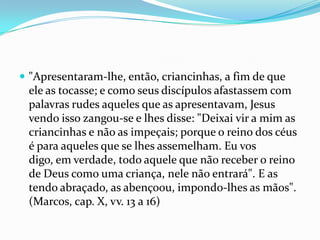  "Apresentaram-lhe, então, criancinhas, a fim de que
 ele as tocasse; e como seus discípulos afastassem com
 palavras rudes aqueles que as apresentavam, Jesus
 vendo isso zangou-se e lhes disse: "Deixai vir a mim as
 criancinhas e não as impeçais; porque o reino dos céus
 é para aqueles que se lhes assemelham. Eu vos
 digo, em verdade, todo aquele que não receber o reino
 de Deus como uma criança, nele não entrará". E as
 tendo abraçado, as abençoou, impondo-lhes as mãos".
 (Marcos, cap. X, vv. 13 a 16)
 