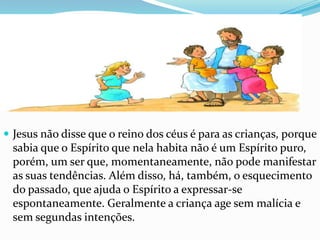  Jesus não disse que o reino dos céus é para as crianças, porque
 sabia que o Espírito que nela habita não é um Espírito puro,
 porém, um ser que, momentaneamente, não pode manifestar
 as suas tendências. Além disso, há, também, o esquecimento
 do passado, que ajuda o Espírito a expressar-se
 espontaneamente. Geralmente a criança age sem malícia e
 sem segundas intenções.
 