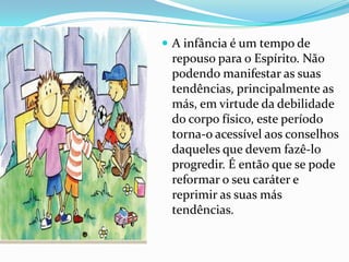  A infância é um tempo de
 repouso para o Espírito. Não
 podendo manifestar as suas
 tendências, principalmente as
 más, em virtude da debilidade
 do corpo físico, este período
 torna-o acessível aos conselhos
 daqueles que devem fazê-lo
 progredir. É então que se pode
 reformar o seu caráter e
 reprimir as suas más
 tendências.
 