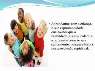  Aprendamos com a criança.
 A sua espontaneidade
 ensina-nos que a
 humildade, a simplicidade e
 a pureza de coração são
 sumamente indispensáveis à
 nossa evolução espiritual.
 