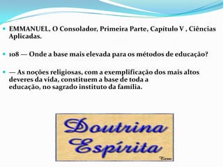  EMMANUEL, O Consolador, Primeira Parte, Capítulo V , Ciências
  Aplicadas.

 108 — Onde a base mais elevada para os métodos de educação?

 — As noções religiosas, com a exemplificação dos mais altos
  deveres da vida, constituem a base de toda a
  educação, no sagrado instituto da família.
 