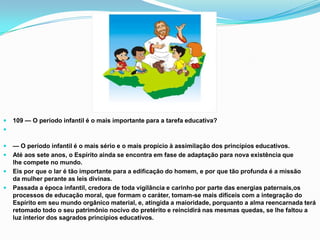    109 — O período infantil é o mais importante para a tarefa educativa?


   — O período infantil é o mais sério e o mais propício à assimilação dos princípios educativos.
   Até aos sete anos, o Espírito ainda se encontra em fase de adaptação para nova existência que
    lhe compete no mundo.
   Eis por que o lar é tão importante para a edificação do homem, e por que tão profunda é a missão
    da mulher perante as leis divinas.
   Passada a época infantil, credora de toda vigilância e carinho por parte das energias paternais,os
    processos de educação moral, que formam o caráter, tomam-se mais difíceis com a integração do
    Espírito em seu mundo orgânico material, e, atingida a maioridade, porquanto a alma reencarnada terá
    retomado todo o seu patrimônio nocivo do pretérito e reincidirá nas mesmas quedas, se lhe faltou a
    luz interior dos sagrados princípios educativos.
 