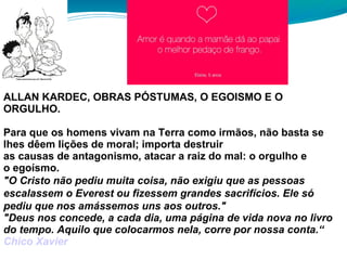 ALLAN KARDEC, OBRAS PÓSTUMAS, O EGOISMO E O
ORGULHO.
Para que os homens vivam na Terra como irmãos, não basta se
lhes dêem lições de moral; importa destruir
as causas de antagonismo, atacar a raiz do mal: o orgulho e
o egoísmo.
"O Cristo não pediu muita coisa, não exigiu que as pessoas
escalassem o Everest ou fizessem grandes sacrifícios. Ele só
pediu que nos amássemos uns aos outros."
"Deus nos concede, a cada dia, uma página de vida nova no livro
do tempo. Aquilo que colocarmos nela, corre por nossa conta.“
Chico Xavier
 