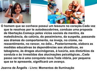 O homem que se conhece possui um tesouro no coração.Cada vez
que te resolvas por te autodescobrires, conduze uma proposta
de libertação.Começa pelos vícios sociais da mentira, da
maledicência, da calúnia, do pessimismo, da suspeita, passando
aos dramas do comportamento, na inveja, no ciúme, no
ressentimento, no rancor, no ódio... Posteriormente, elabora as
medidas educativas às dependências aos alcoólicos, ao
tabagismo, às drogas alucinógenas, à luxúria, aos distúrbios da
conduta e às investidas das alucinações psicológicas...Cada
passo ser-te-á uma conquista nova.Toda vitória, por pequena
que se te apresente, significará um avanço.
Joanna de Ângelis - Livro: Momentos de Iluminação
 