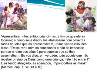 "Apresentaram-lhe, então, criancinhas, a fim de que ele as
tocasse; e como seus discípulos afastassem com palavras
rudes aqueles que as apresentavam, Jesus vendo isso lhes
disse: "Deixai vir a mim as criancinhas e não as impeçais;
porque o reino dos céus é para aqueles que se lhes
assemelham. Eu vos digo, em verdade, todo aquele que não
receber o reino de Deus como uma criança, nele não entrará".
E as tendo abraçado, as abençoou, impondo-lhes as mãos".
(Marcos, cap. X, vv. 13 a 16)
 