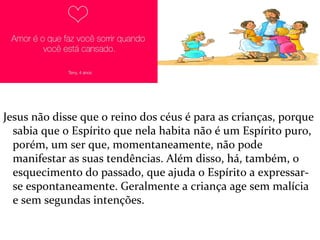 Jesus não disse que o reino dos céus é para as crianças, porque
sabia que o Espírito que nela habita não é um Espírito puro,
porém, um ser que, momentaneamente, não pode
manifestar as suas tendências. Além disso, há, também, o
esquecimento do passado, que ajuda o Espírito a expressar-
se espontaneamente. Geralmente a criança age sem malícia
e sem segundas intenções.
 
