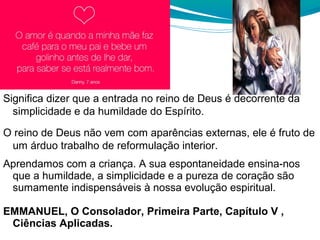 Significa dizer que a entrada no reino de Deus é decorrente da
simplicidade e da humildade do Espírito.
O reino de Deus não vem com aparências externas, ele é fruto de
um árduo trabalho de reformulação interior.
Aprendamos com a criança. A sua espontaneidade ensina-nos
que a humildade, a simplicidade e a pureza de coração são
sumamente indispensáveis à nossa evolução espiritual.
EMMANUEL, O Consolador, Primeira Parte, Capítulo V ,
Ciências Aplicadas.
 