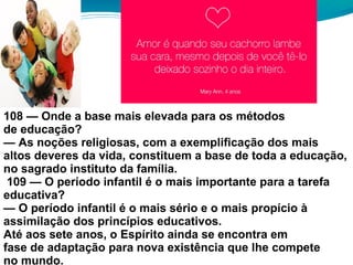 108 — Onde a base mais elevada para os métodos
de educação?
— As noções religiosas, com a exemplificação dos mais
altos deveres da vida, constituem a base de toda a educação,
no sagrado instituto da família.
109 — O período infantil é o mais importante para a tarefa
educativa?
— O período infantil é o mais sério e o mais propício à
assimilação dos princípios educativos.
Até aos sete anos, o Espírito ainda se encontra em
fase de adaptação para nova existência que lhe compete
no mundo.
 